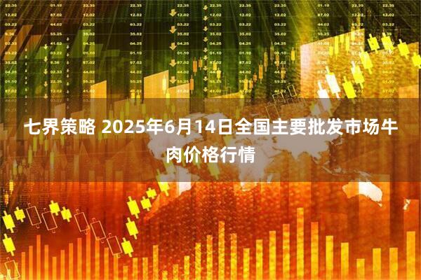 七界策略 2025年6月14日全国主要批发市场牛肉价格行情