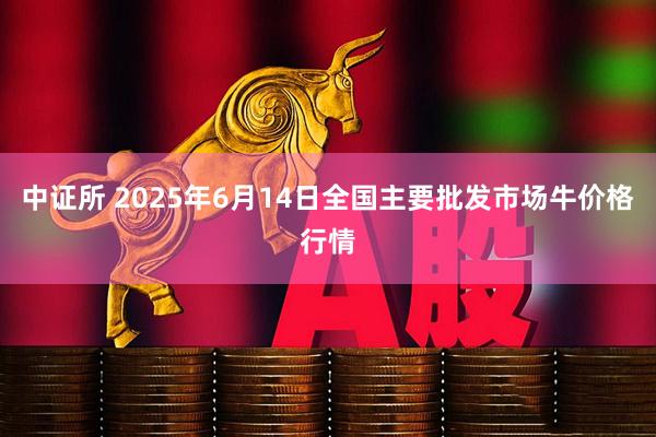 中证所 2025年6月14日全国主要批发市场牛价格行情