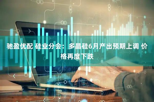 驰盈优配 硅业分会：多晶硅6月产出预期上调 价格再度下跌