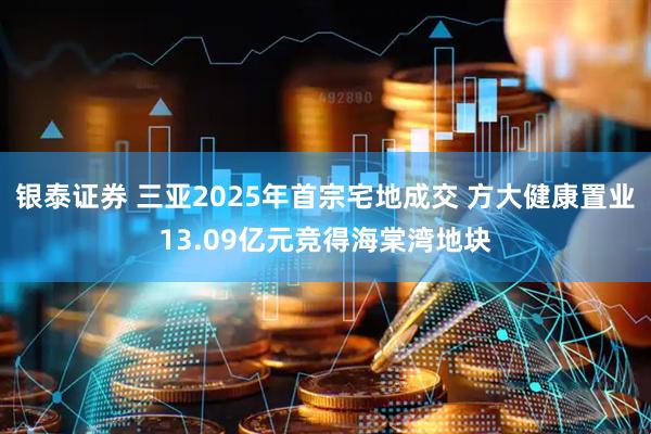 银泰证券 三亚2025年首宗宅地成交 方大健康置业13.09亿元竞得海棠湾地块