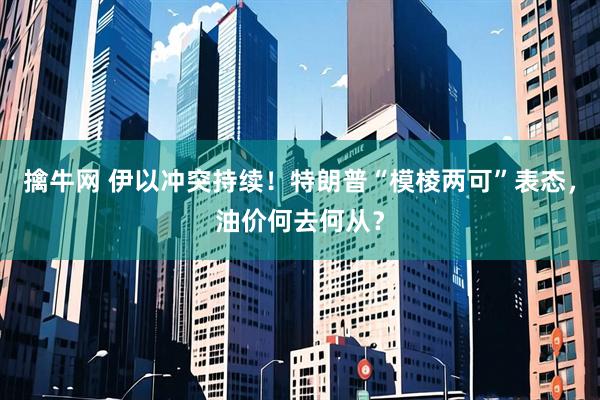 擒牛网 伊以冲突持续！特朗普“模棱两可”表态，油价何去何从？