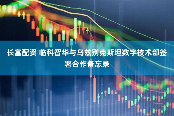 长富配资 临科智华与乌兹别克斯坦数字技术部签署合作备忘录