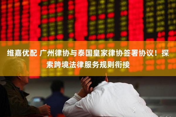 维嘉优配 广州律协与泰国皇家律协签署协议！探索跨境法律服务规则衔接