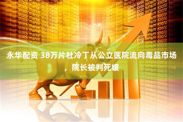 永华配资 38万片杜冷丁从公立医院流向毒品市场，院长被判死缓