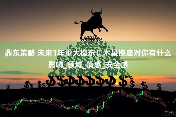 鼎东策略 未来1年重大提示！木星换座对你有什么影响_领域_情感_安全感