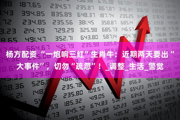 杨方配资 “一炮响三红”生肖牛：近期两天要出“大事件”，切勿“疏忽”！_调整_生活_警觉