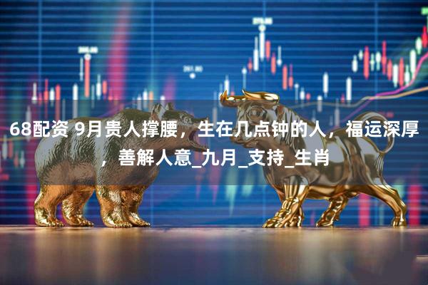68配资 9月贵人撑腰，生在几点钟的人，福运深厚，善解人意_九月_支持_生肖