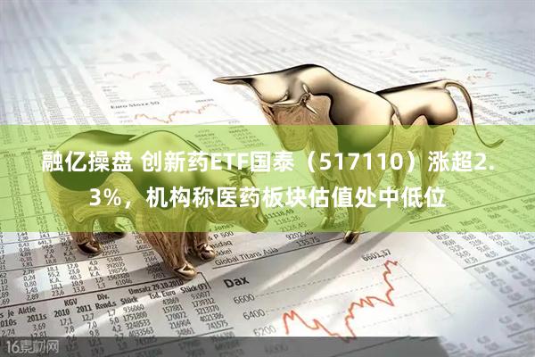 融亿操盘 创新药ETF国泰（517110）涨超2.3%，机构称医药板块估值处中低位