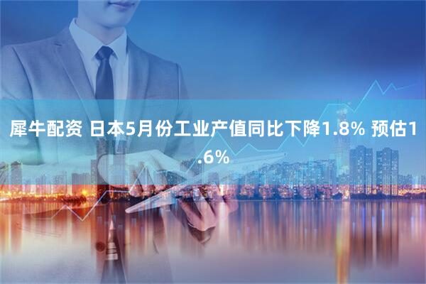 犀牛配资 日本5月份工业产值同比下降1.8% 预估1.6%