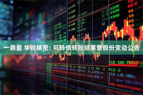 一鼎盈 华锐精密: 可转债转股结果暨股份变动公告