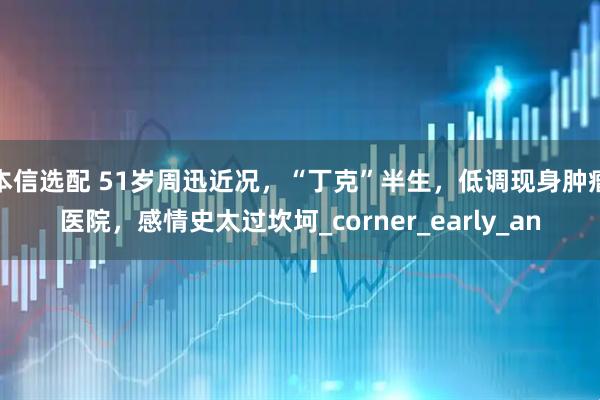 本信选配 51岁周迅近况，“丁克”半生，低调现身肿瘤医院，感情史太过坎坷_corner_early_an