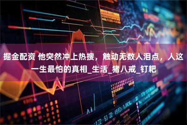 掘金配资 他突然冲上热搜，触动无数人泪点，人这一生最怕的真相_生活_猪八戒_钉耙