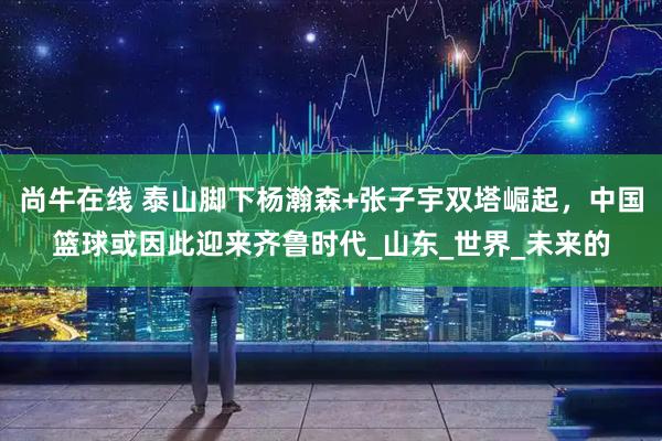 尚牛在线 泰山脚下杨瀚森+张子宇双塔崛起，中国篮球或因此迎来齐鲁时代_山东_世界_未来的