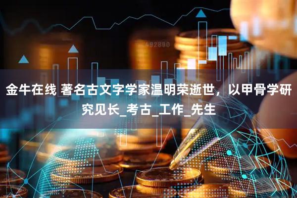 金牛在线 著名古文字学家温明荣逝世，以甲骨学研究见长_考古_工作_先生