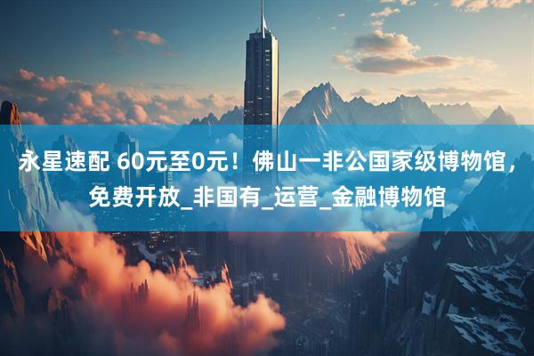 永星速配 60元至0元！佛山一非公国家级博物馆，免费开放_非国有_运营_金融博物馆