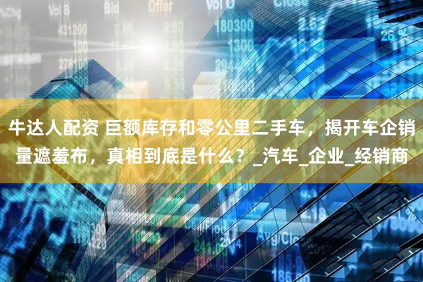 牛达人配资 巨额库存和零公里二手车，揭开车企销量遮羞布，真相到底是什么？_汽车_企业_经销商
