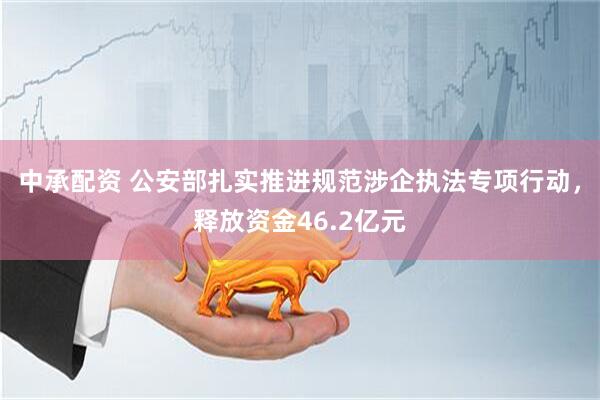 中承配资 公安部扎实推进规范涉企执法专项行动，释放资金46.2亿元