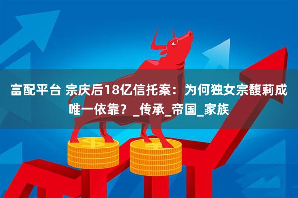 富配平台 宗庆后18亿信托案：为何独女宗馥莉成唯一依靠？_传承_帝国_家族