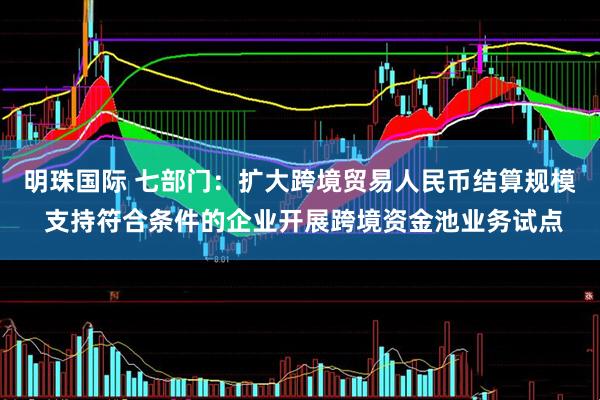 明珠国际 七部门：扩大跨境贸易人民币结算规模 支持符合条件的企业开展跨境资金池业务试点