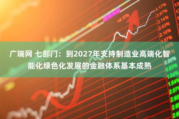 广瑞网 七部门：到2027年支持制造业高端化智能化绿色化发展的金融体系基本成熟
