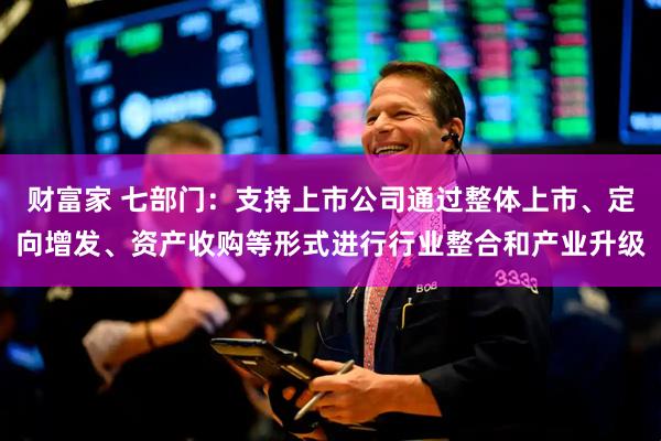 财富家 七部门:支持上市公司通过整体上市、定向增发、资产收购等形式进行行业整合和产业升级