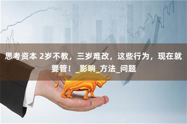 思考资本 2岁不教,三岁难改,这些行为,现在就要管!_影响_方法_问题