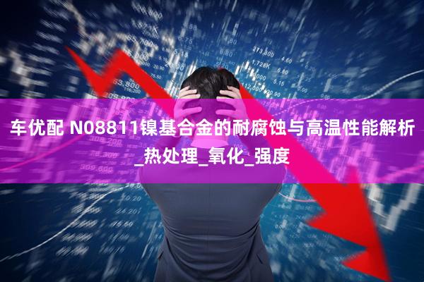 车优配 N08811镍基合金的耐腐蚀与高温性能解析_热处理_氧化_强度