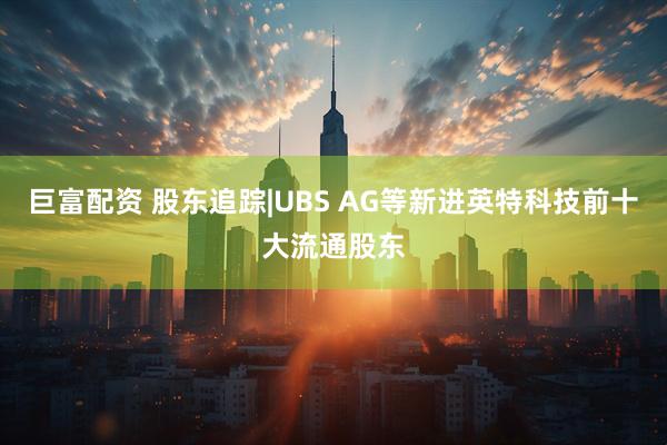 巨富配资 股东追踪|UBS AG等新进英特科技前十大流通股东