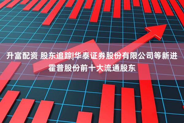 升富配资 股东追踪|华泰证券股份有限公司等新进霍普股份前十大流通股东