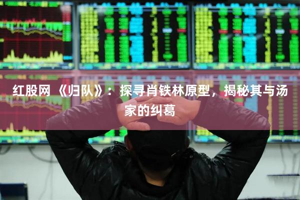 红股网 《归队》：探寻肖铁林原型，揭秘其与汤家的纠葛
