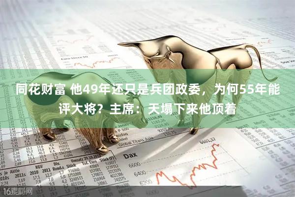 同花财富 他49年还只是兵团政委，为何55年能评大将？主席：天塌下来他顶着