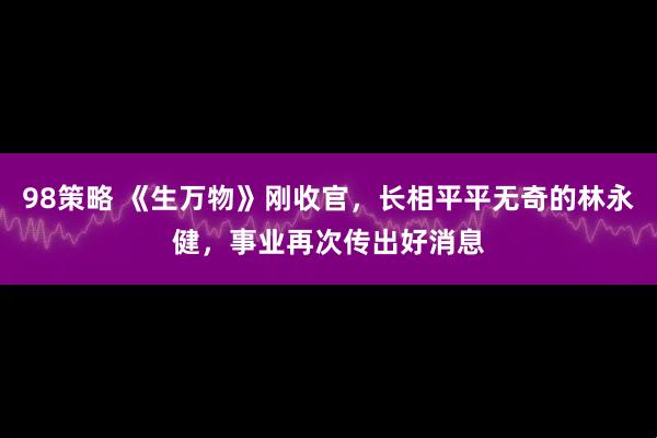 98策略 《生万物》刚收官，长相平平无奇的林永健，事业再次传出好消息