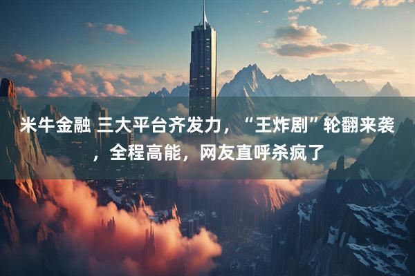 米牛金融 三大平台齐发力，“王炸剧”轮翻来袭，全程高能，网友直呼杀疯了
