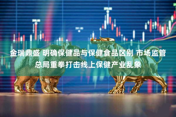 金瑞鼎盛 明确保健品与保健食品区别 市场监管总局重拳打击线上保健产业乱象