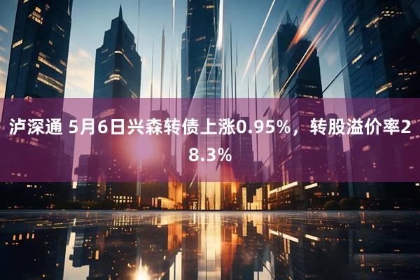 泸深通 5月6日兴森转债上涨0.95%，转股溢价率28.3%