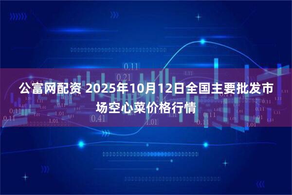 公富网配资 2025年10月12日全国主要批发市场空心菜价格行情