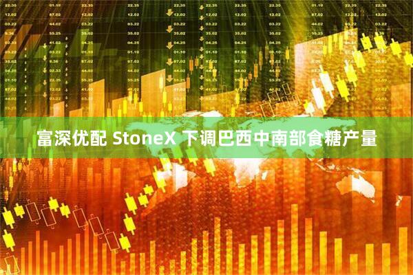 富深优配 StoneX 下调巴西中南部食糖产量