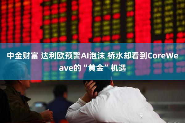 中金财富 达利欧预警AI泡沫 桥水却看到CoreWeave的“黄金”机遇