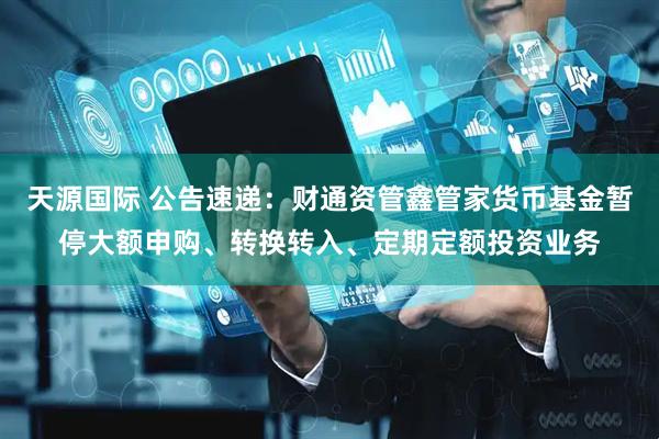 天源国际 公告速递：财通资管鑫管家货币基金暂停大额申购、转换转入、定期定额投资业务