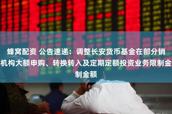 蜂窝配资 公告速递：调整长安货币基金在部分销售机构大额申购、转换转入及定期定额投资业务限制金额
