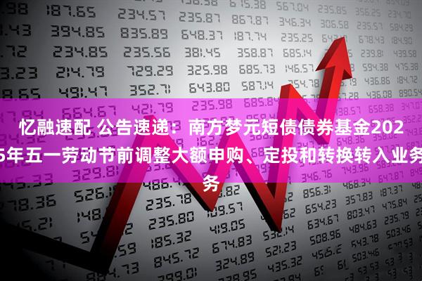 忆融速配 公告速递：南方梦元短债债券基金2025年五一劳动节前调整大额申购、定投和转换转入业务