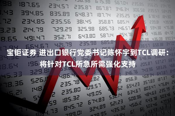宝钜证券 进出口银行党委书记陈怀宇到TCL调研：将针对TCL所急所需强化支持