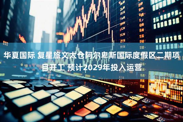 华夏国际 复星旅文太仓阿尔卑斯国际度假区二期项目开工 预计2029年投入运营