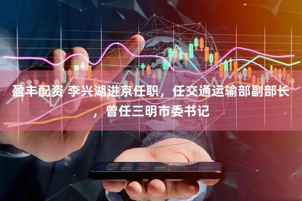 盈丰配资 李兴湖进京任职，任交通运输部副部长，曾任三明市委书记