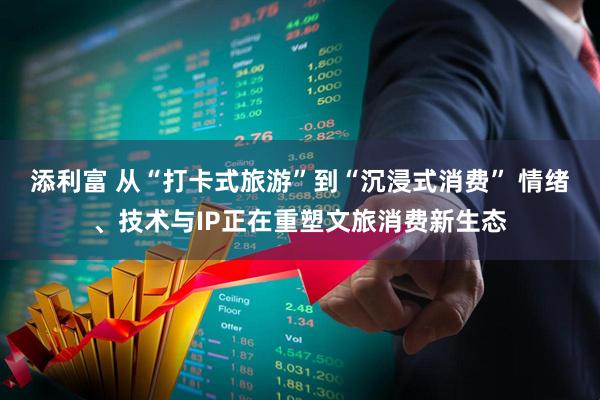 添利富 从“打卡式旅游”到“沉浸式消费” 情绪、技术与IP正在重塑文旅消费新生态