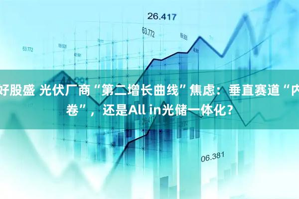 好股盛 光伏厂商“第二增长曲线”焦虑：垂直赛道“内卷”，还是All in光储一体化？