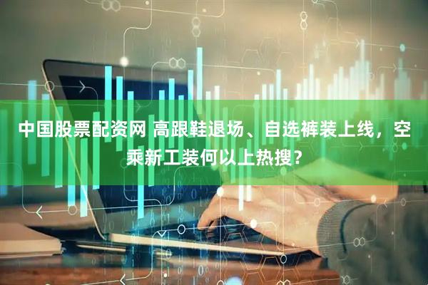 中国股票配资网 高跟鞋退场、自选裤装上线，空乘新工装何以上热搜？