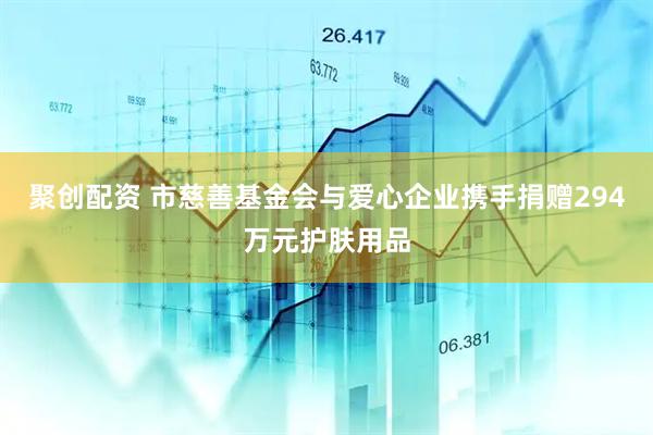 聚创配资 市慈善基金会与爱心企业携手捐赠294万元护肤用品