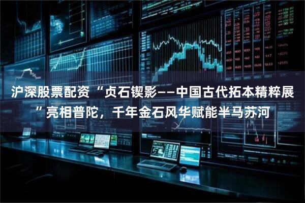 沪深股票配资 “贞石锲影——中国古代拓本精粹展”亮相普陀，千年金石风华赋能半马苏河