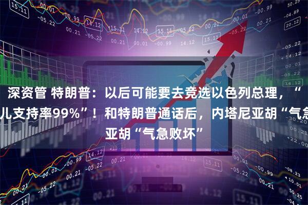 深资管 特朗普：以后可能要去竞选以色列总理，“我在那儿支持率99%”！和特朗普通话后，内塔尼亚胡“气急败坏”